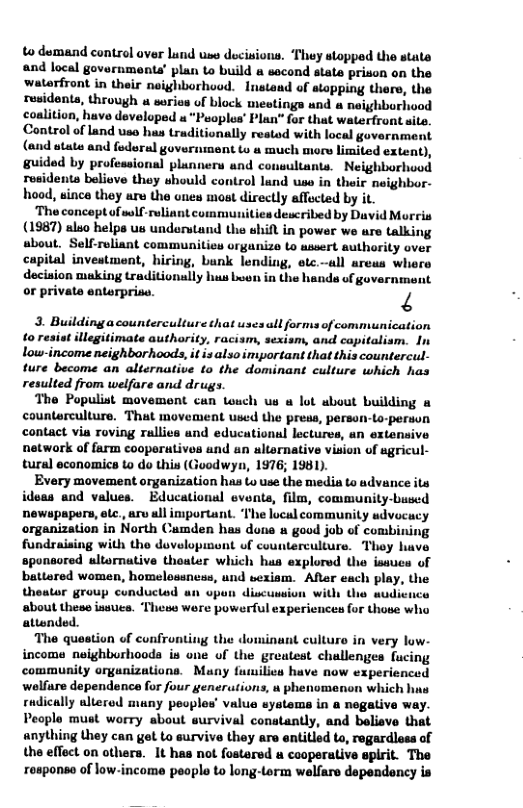 to dumand control over lund uss decisions. ‘They stopped the state and local governments’ plan to build a sacond state prison on the waterfront in their neighborhood. Instand of atopping there, the residents, through u serios of block meotings and a neighborhood coalition, huve developed u "Peoplus’ Plan” for that waterfrant site. Control of Land use hus traditionally restod with local government (and stats and foderal government to a much miors limited extent), guided by professional plunners and cousultants. Neighborhood rosidents beliove they should control land wse in their neighbor- hood, sinca they are the unes most directly affcted by it. ‘The concoptof sulf-rulint communities described by David Morcis (1987) also helps us understand the shift in power we ure talking sbout. Self-roliant communities orgunize to ussert authority over capital inveatmont, hiring, bunk lending, otc.all urcus where decinion muking traditionally hus Luen in the hands of government or private enterprise. N 3. Buildingacounterculture that uses all forms of communication ‘o llegitimate authority, racism, sexism, and copitalism. In low-income neighborhoods,it is also impartant that this countercul- ture become an alternative to the dominant culture which has resulted from welfare and drugs. The Populist movement can Louch us u lot about building & counterculture. That movement used the press, person-Lo-person contact via roving rallies and educational lectures, an extensive network of farm cooperutives and un altornative vision of sgricul- tural economics t o this (Goodwyn, 1976; 1981). Every movement organization has to use the media to advance its ideas and values. Educational evonts, film, community-bused newspapors, otc., ar ull important. ‘The local community udvocacy organization in North Camden has dona a good job of combining fundraising with the developmont of counterculiure. Thoy huve sponeored ultornative thoater which hus explored the isauca of battered women, homelossness, und sexiam. After each play, the theator group conductod an upun discussion wi wudicuca about these issucs. These were powerful experiences for those who attonded. the dominant culturo in very low- of the greatest challenges fucing community argunizations. Many fumilics have now experienced welfure dependence for four generations, u phenomenon which hna rudically alterod muny peoples’ value systems in a negalive w People must worry about survival conatantly, and believe that anything they can get to survive they are entitled to, regardless of the effect on others. It has not fostered caoperative gpirit. The responso of low-income peoplo to long-orm welfare dependency is
